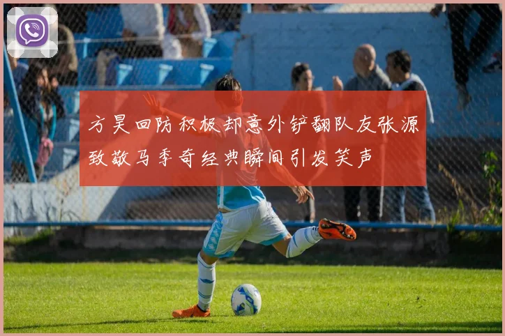 方昊回防积极却意外铲翻队友张源致敬马季奇经典瞬间引发笑声