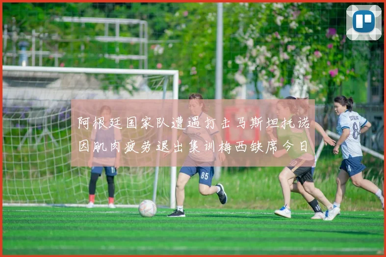 阿根廷国家队遭遇打击马斯坦托诺因肌肉疲劳退出集训梅西缺席今日比赛