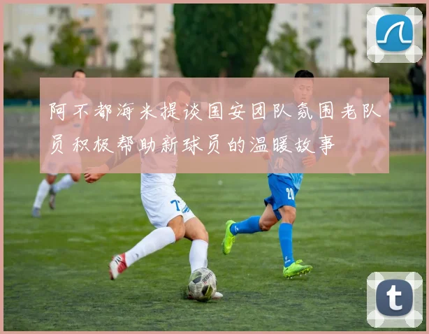 阿不都海米提谈国安团队氛围老队员积极帮助新球员的温暖故事
