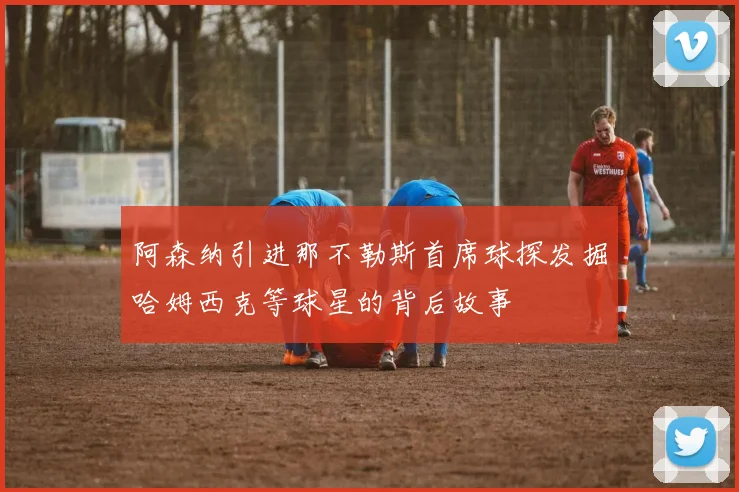 阿森纳引进那不勒斯首席球探发掘哈姆西克等球星的背后故事