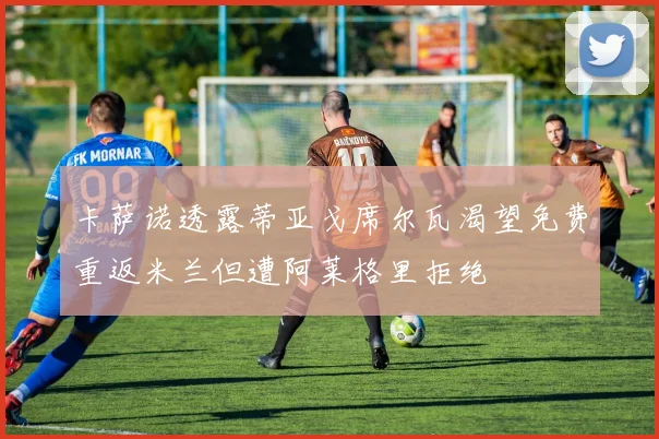 卡萨诺透露蒂亚戈席尔瓦渴望免费重返米兰但遭阿莱格里拒绝