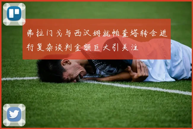 弗拉门戈与西汉姆就帕奎塔转会进行复杂谈判金额巨大引关注