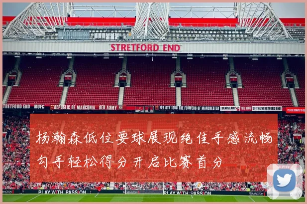 杨瀚森低位要球展现绝佳手感流畅勾手轻松得分开启比赛首分
