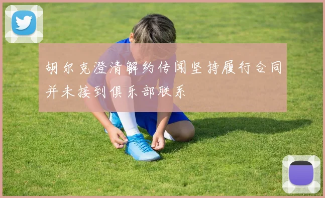 胡尔克澄清解约传闻坚持履行合同并未接到俱乐部联系