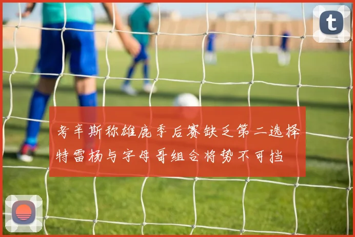 考辛斯称雄鹿季后赛缺乏第二选择特雷杨与字母哥组合将势不可挡