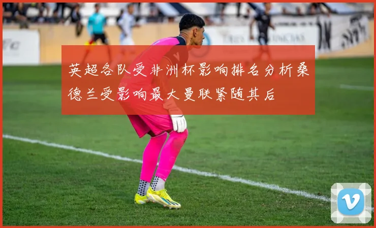 英超各队受非洲杯影响排名分析桑德兰受影响最大曼联紧随其后