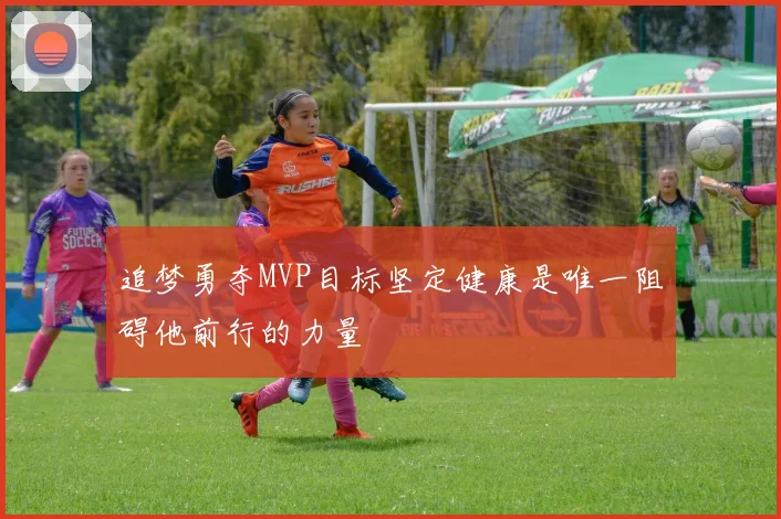 追梦勇夺MVP目标坚定健康是唯一阻碍他前行的力量