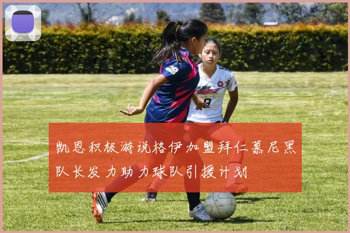 凯恩积极游说格伊加盟拜仁慕尼黑队长发力助力球队引援计划