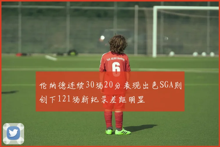伦纳德连续30场20分表现出色SGA则创下121场新纪录差距明显