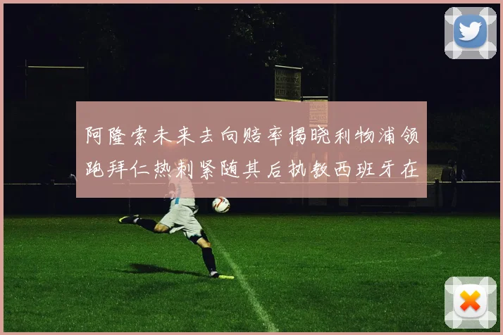 阿隆索未来去向赔率揭晓利物浦领跑拜仁热刺紧随其后执教西班牙在列