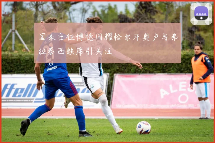 国米出征博德闪耀恰尔汗奥卢与弗拉泰西缺席引关注