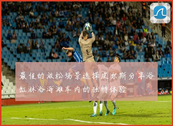 最佳的放松场景选择皮尔斯分享浴缸淋浴海滩车内的独特体验
