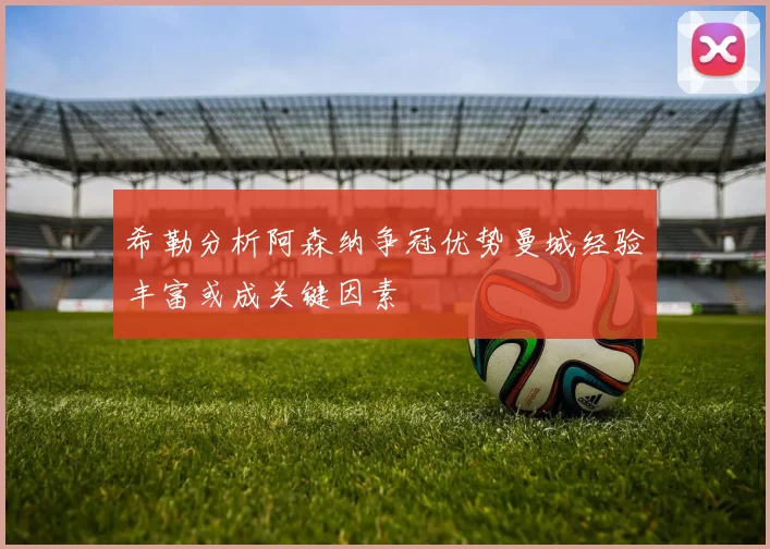 希勒分析阿森纳争冠优势曼城经验丰富或成关键因素