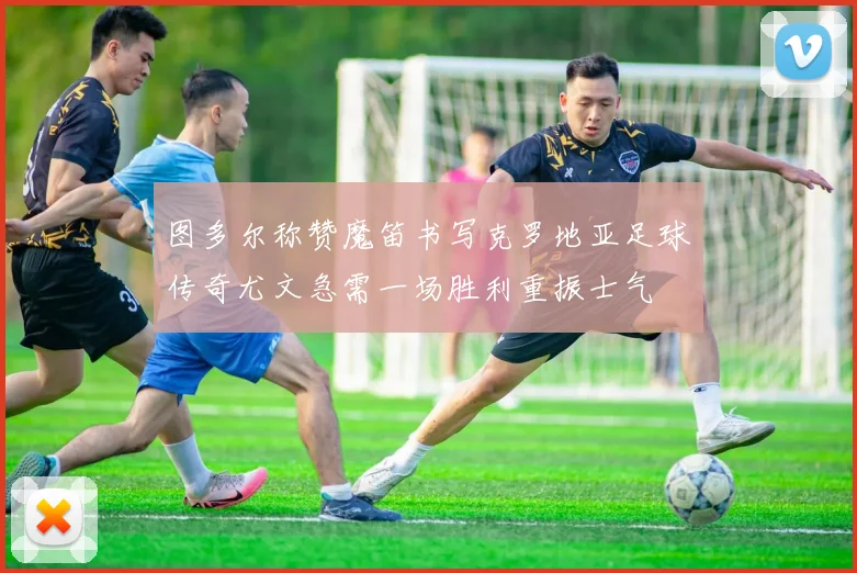 图多尔称赞魔笛书写克罗地亚足球传奇尤文急需一场胜利重振士气