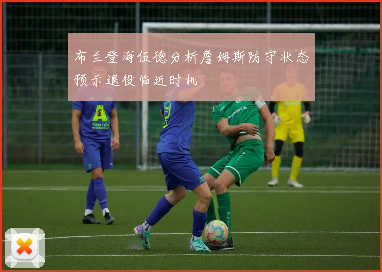 布兰登海伍德分析詹姆斯防守状态预示退役临近时机