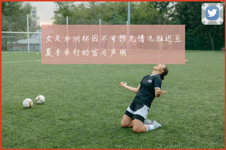 女足非洲杯因不可预见情况推迟至夏季举行的官方声明