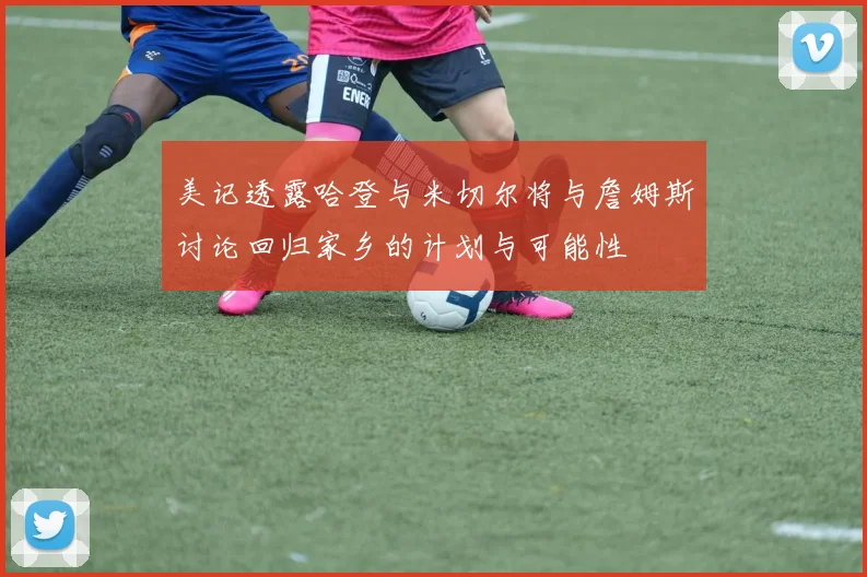 美记透露哈登与米切尔将与詹姆斯讨论回归家乡的计划与可能性